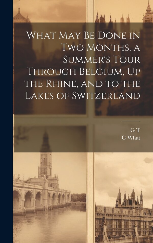 What May Be Done in Two Months. a Summer's Tour Through Belgium Up the Rhine and to the Lakes of Switzerland by G T, Hardcover | Indigo Chapters