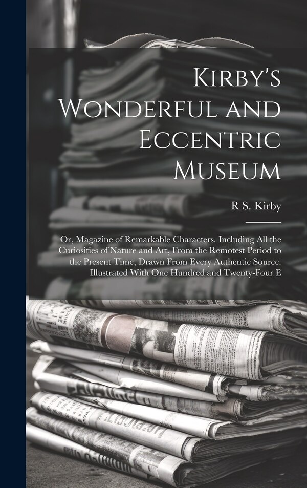Kirby's Wonderful and Eccentric Museum; Or Magazine of Remarkable Characters. Including All the Curiosities of Nature and Art From the by R S Kirby