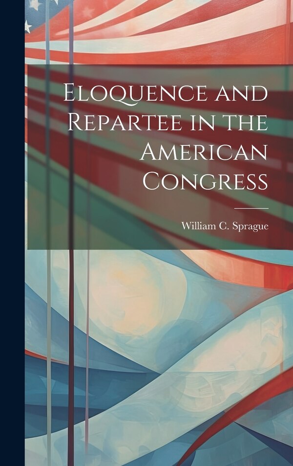Eloquence and Repartee in the American Congress by William C 1860-1922 Sprague, Hardcover | Indigo Chapters