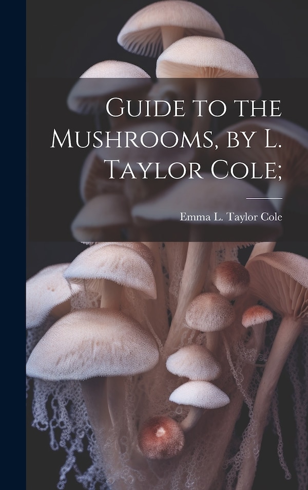 Guide to the Mushrooms by L. Taylor Cole; by Emma L Taylor Cole, Hardcover | Indigo Chapters
