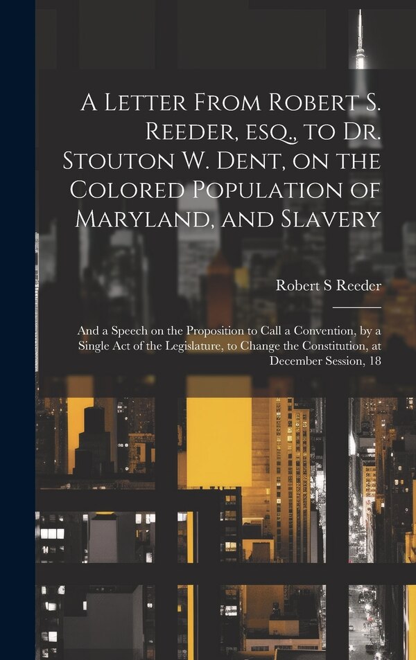 A Letter From Robert S. Reeder esq. to Dr. Stouton W. Dent on the Colored Population of Maryland and Slavery; and a Speech on the by Robert S Reeder