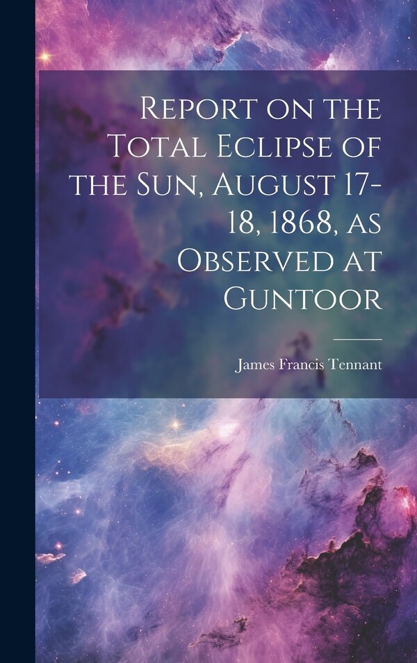 Report on the Total Eclipse of the sun August 17-18 1868 as Observed at Guntoor by James Francis Tennant, Hardcover | Indigo Chapters