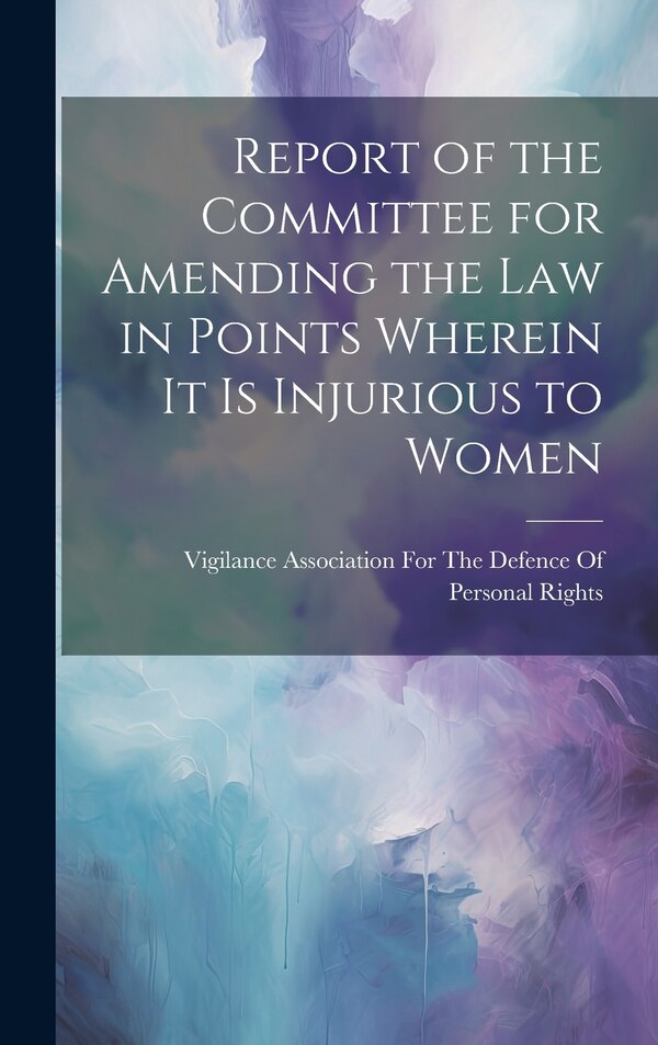 Report of the Committee for Amending the Law in Points Wherein It Is Injurious to Women by Vigilance Association for the Defence, Hardcover
