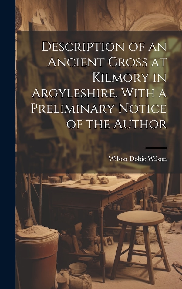 Description of an Ancient Cross at Kilmory in Argyleshire. With a Preliminary Notice of the Author by Wilson Dobie Wilson, Hardcover