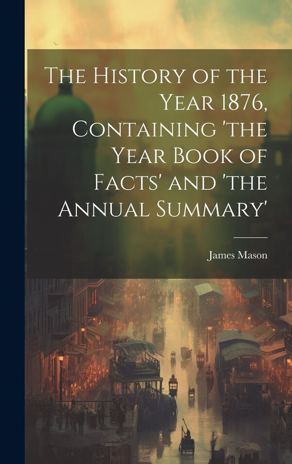 The History of the Year 1876 Containing 'the Year Book of Facts' and 'the Annual Summary' by James Mason, Hardcover | Indigo Chapters