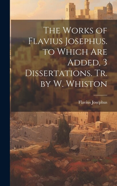 The Works of Flavius Josephus. to Which Are Added 3 Dissertations. Tr. by W. Whiston, Hardcover | Indigo Chapters