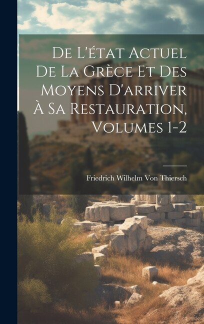 De L'état Actuel De La Grèce Et Des Moyens D'arriver À Sa Restauration Volumes 1-2 by Friedrich Wilhelm Von Thiersch, Hardcover | Indigo Chapters