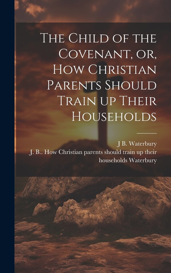 The Child of the Covenant or How Christian Parents Should Train up Their Households by J B 1799-1876 Waterbury, Hardcover | Indigo Chapters