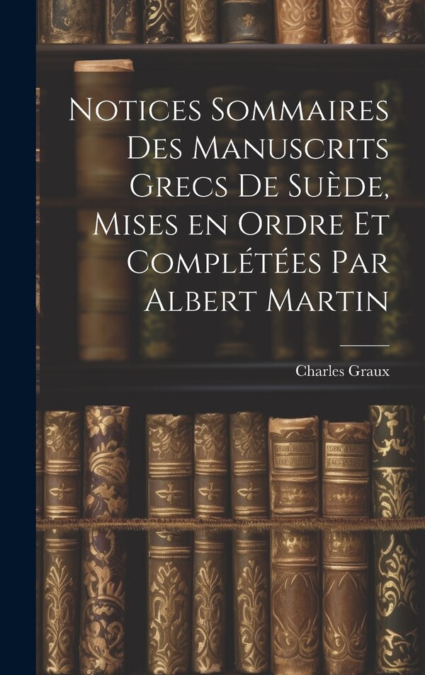 Notices sommaires des manuscrits grecs de Suède mises en ordre et complétées par Albert Martin by Charles Graux, Hardcover | Indigo Chapters