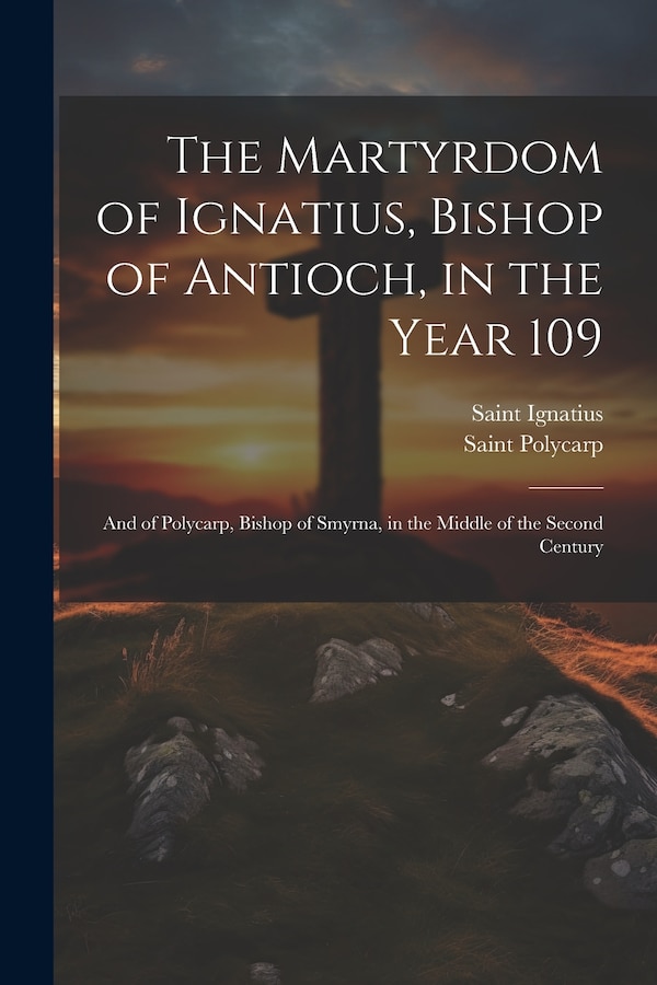 The Martyrdom of Ignatius Bishop of Antioch in the Year 109; and of Polycarp Bishop of Smyrna in the Middle of the Second Century by Saint Polycarp