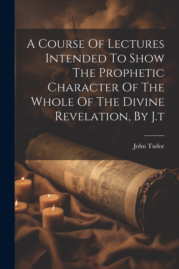 A Course Of Lectures Intended To Show The Prophetic Character Of The Whole Of The Divine Revelation By J. t by John Tudor, Paperback