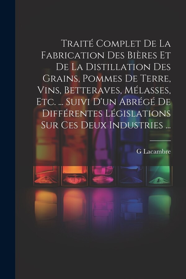 Traité Complet De La Fabrication Des Bières Et De La Distillation Des Grains Pommes De Terre Vins Betteraves Mélasses Etc. . by G Lacambre