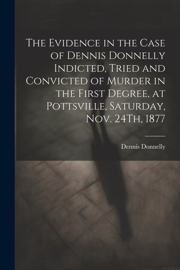The Evidence in the Case of Dennis Donnelly Indicted Tried and Convicted of Murder in the First Degree at Pottsville Saturday Nov, Paperback