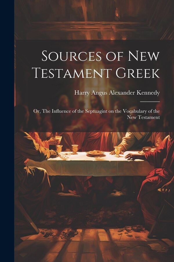 Sources of New Testament Greek; or The Influence of the Septuagint on the Vocabulary of the New Testament by Harry Angus Alexander 1866- Kennedy