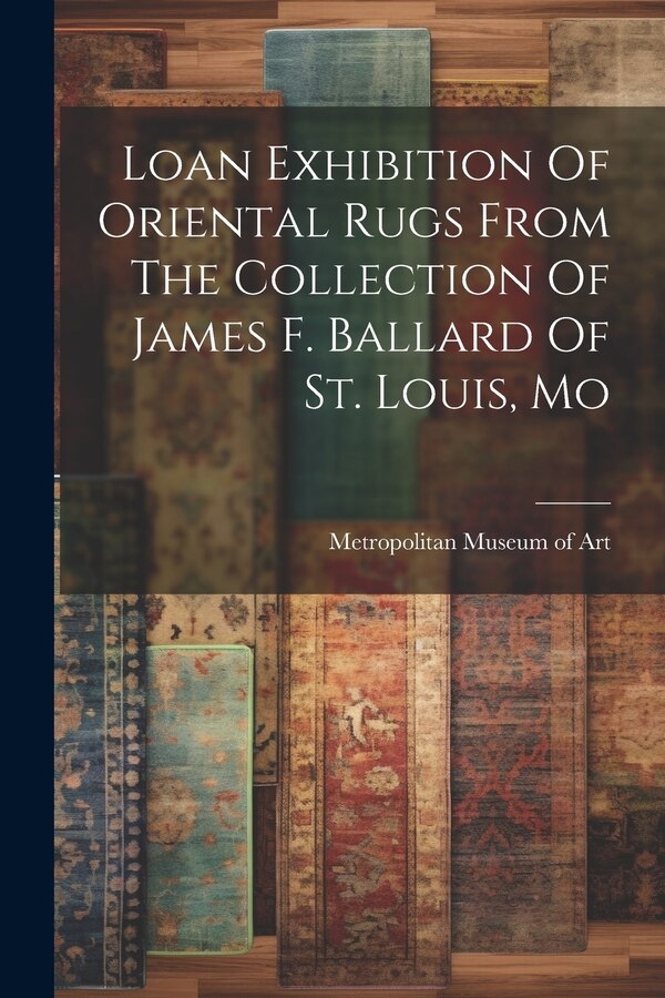Loan Exhibition Of Oriental Rugs From The Collection Of James F. Ballard Of St. Louis Mo by Metropolitan Museum of Art (New York, Paperback