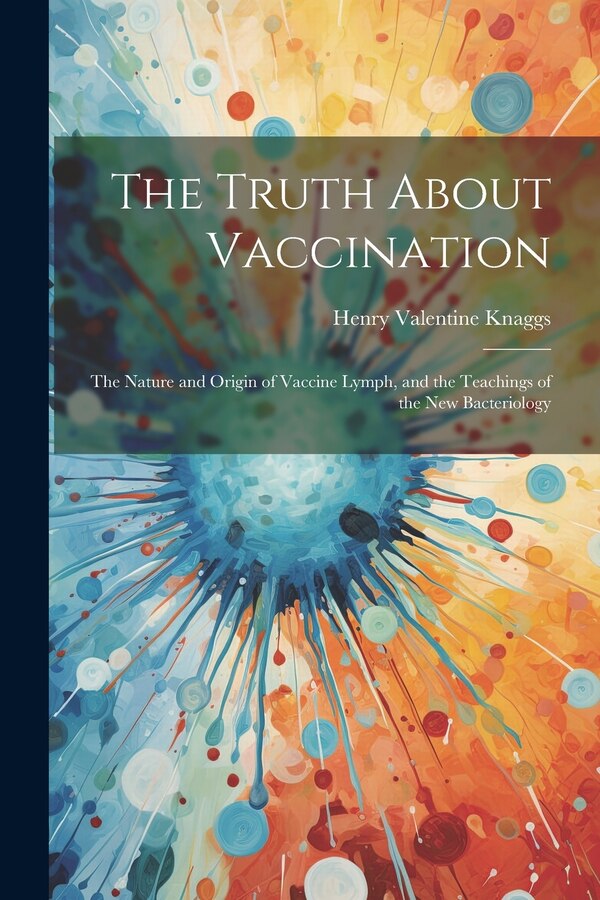 The Truth About Vaccination; the Nature and Origin of Vaccine Lymph and the Teachings of the new Bacteriology by Henry Valentine Knaggs