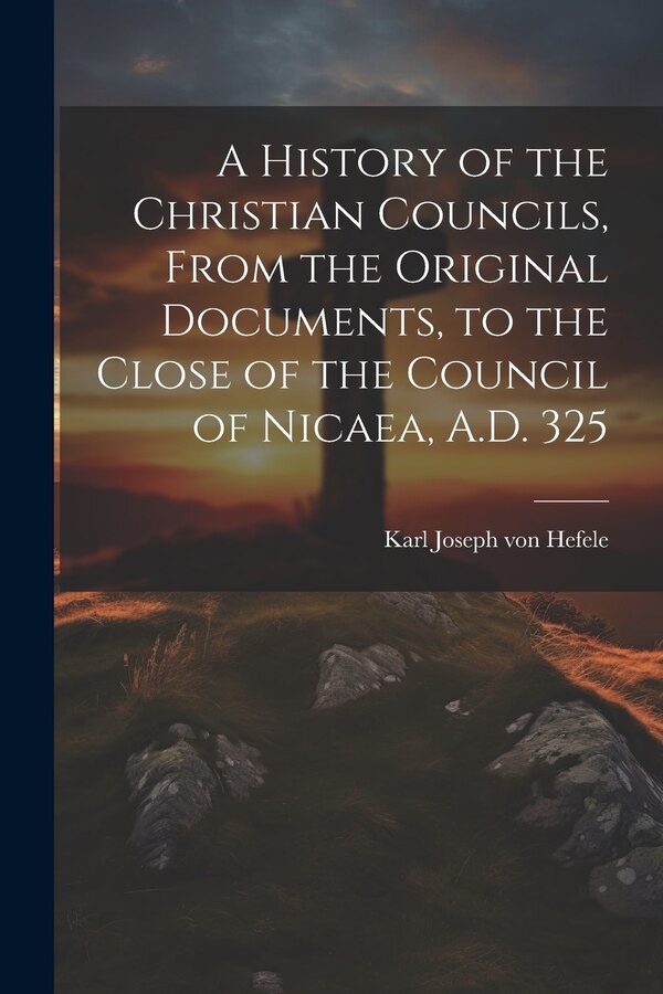 A History of the Christian Councils From the Original Documents to the Close of the Council of Nicaea A.D. 325 by Karl Joseph von Hefele