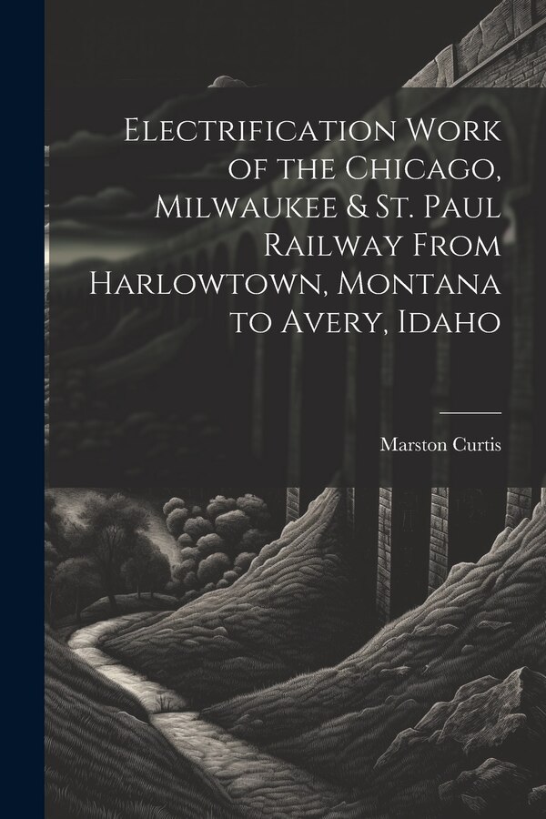Electrification Work of the Chicago Milwaukee & St. Paul Railway From Harlowtown Montana to Avery Idaho by Marston Curtis, Paperback