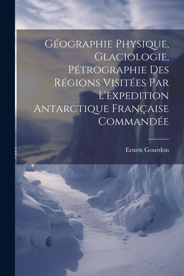 Géographie Physique Glaciologie Pétrographie Des Régions Visitées Par L'expedition Antarctique Française Commandée by Ernest Gourdon