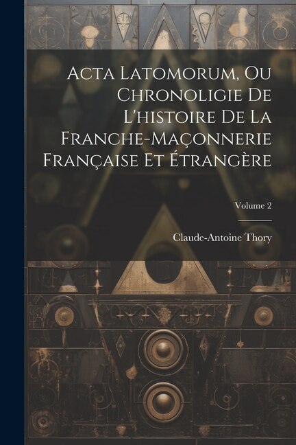 Acta Latomorum Ou Chronoligie De L'histoire De La Franche-maçonnerie Française Et Étrangère; Volume 2 by Claude-antoine Thory, Paperback