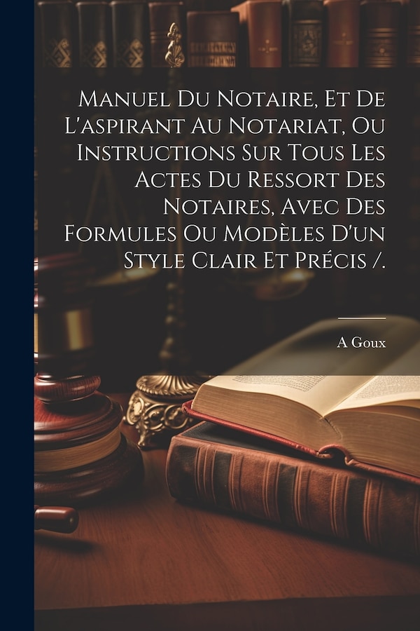 Manuel Du Notaire Et De L'aspirant Au Notariat Ou Instructions Sur Tous Les Actes Du Ressort Des Notaires Avec Des Formules Ou Modèles by A Goux