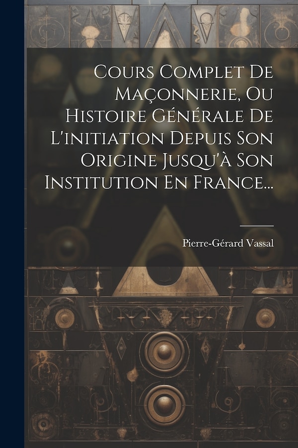 Cours Complet De Maçonnerie Ou Histoire Générale De L'initiation Depuis Son Origine Jusqu'à Son Institution En France. by Pierre-gérard Vassal