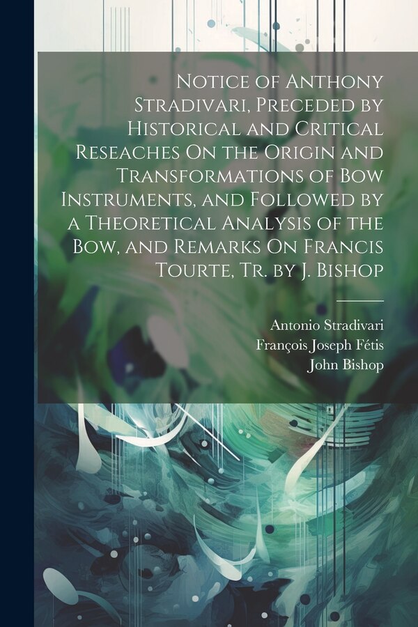 Notice of Anthony Stradivari Preceded by Historical and Critical Reseaches On the Origin and Transformations of Bow Instruments and by John Bishop