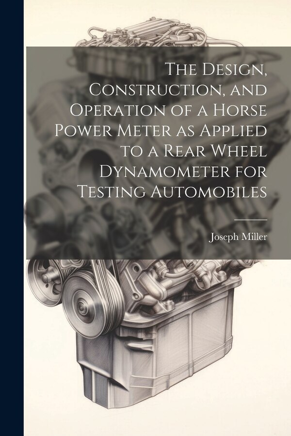 The Design Construction and Operation of a Horse Power Meter as Applied to a Rear Wheel Dynamometer for Testing Automobiles by Joseph Miller