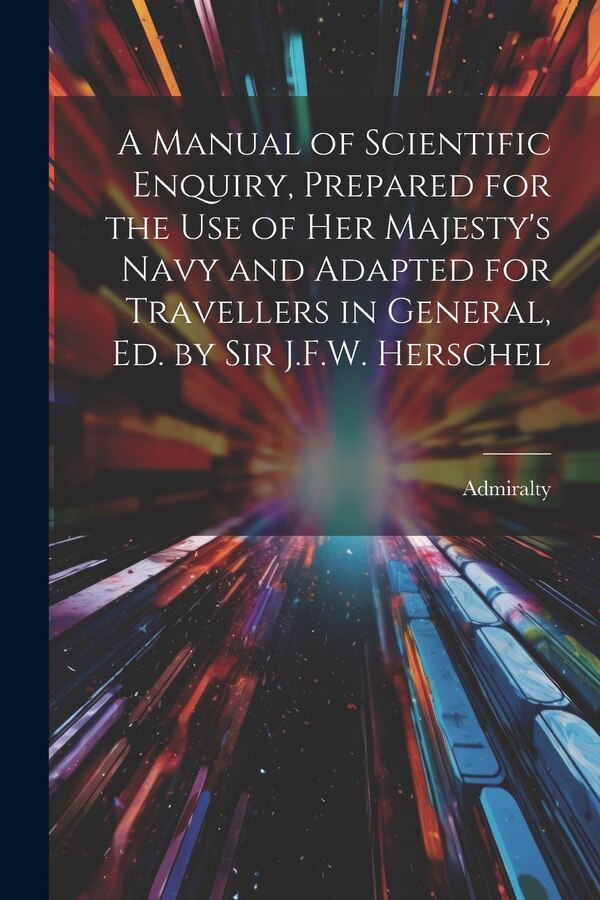 A Manual of Scientific Enquiry Prepared for the Use of Her Majesty's Navy and Adapted for Travellers in General Ed. by Sir J.F.W. Herschel