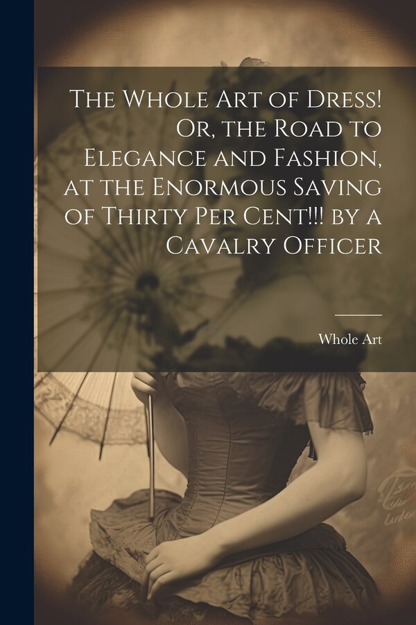 The Whole Art of Dress Or the Road to Elegance and Fashion at the Enormous Saving of Thirty Per Cent by a Cavalry Officer, Paperback