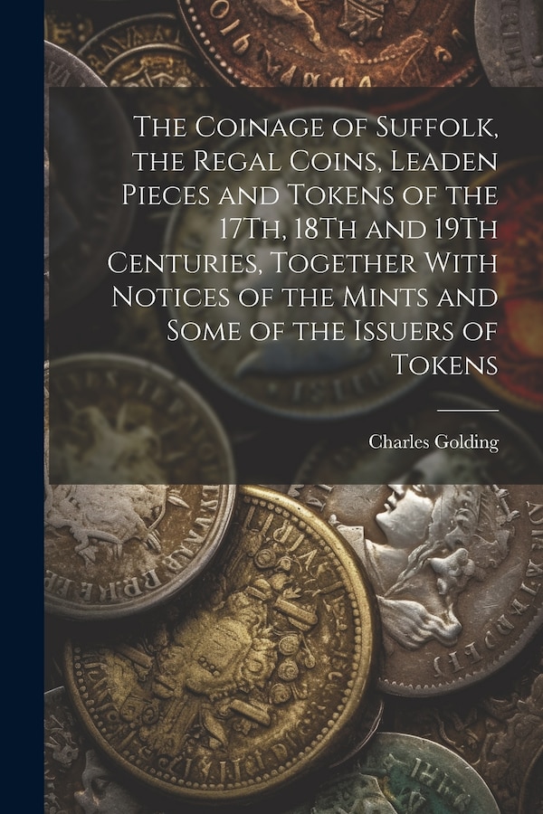 The Coinage of Suffolk the Regal Coins Leaden Pieces and Tokens of the 17Th 18Th and 19Th Centuries Together With Notices of the Mints
