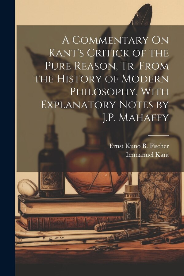 A Commentary On Kant's Critick of the Pure Reason Tr. From the History of Modern Philosophy With Explanatory Notes by J.P. Mahaffy by Immanuel Kant