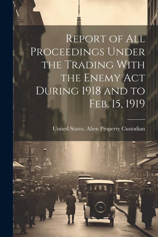Report of All Proceedings Under the Trading With the Enemy Act During 1918 and to Feb. 15 1919 by United States Alien Property Custodian