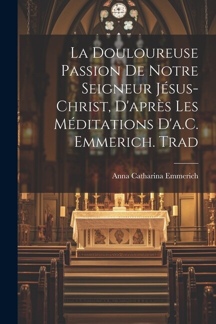 La Douloureuse Passion De Notre Seigneur Jésus-Christ D'après Les Méditations D'a.C. Emmerich. Trad by Anna Catharina Emmerich, Paperback