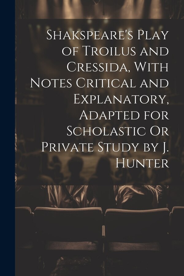Shakspeare's Play of Troilus and Cressida With Notes Critical and Explanatory Adapted for Scholastic Or Private Study by J. Hunter by Anonymous
