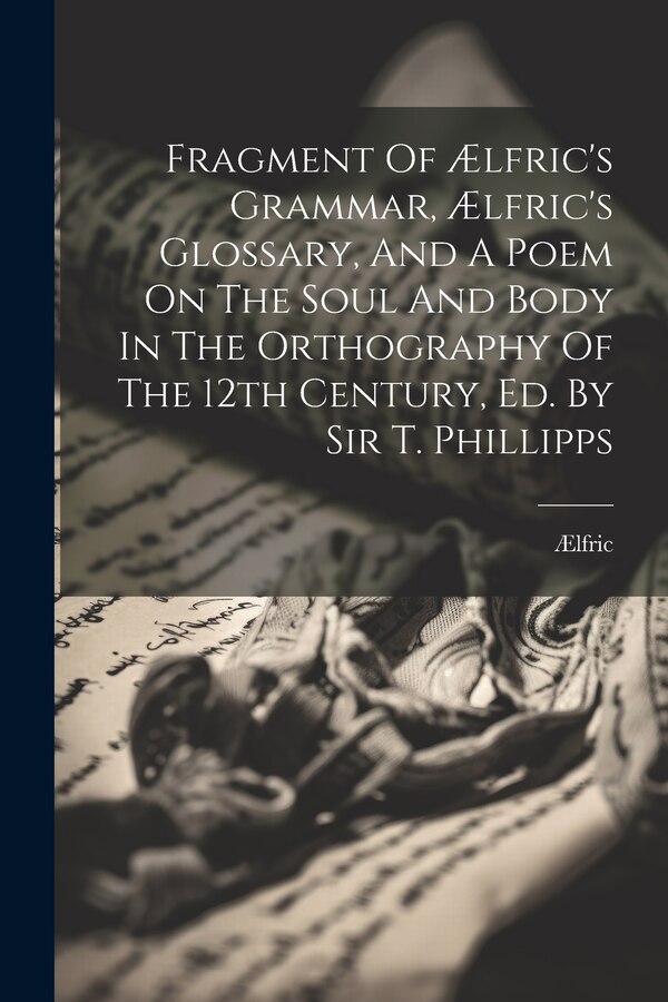 Fragment Of Ælfric's Grammar Ælfric's Glossary And A Poem On The Soul And Body In The Orthography Of The 12th Century Ed. By Sir T