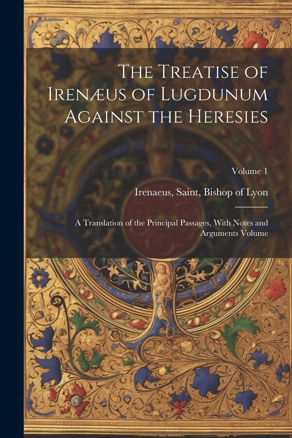 The Treatise of Irenæus of Lugdunum Against the Heresies; a Translation of the Principal Passages With Notes and Arguments Volume; Volume 1
