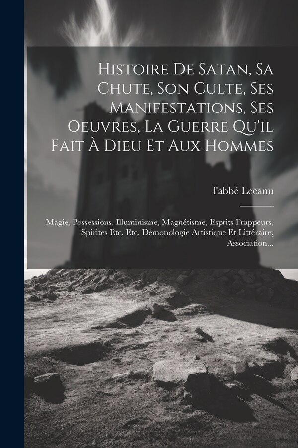 Histoire De Satan Sa Chute Son Culte Ses Manifestations Ses Oeuvres La Guerre Qu'il Fait À Dieu Et Aux Hommes by l'abbé Lecanu, Paperback
