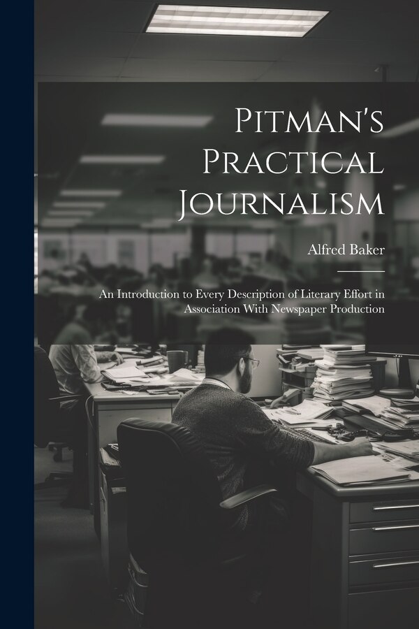 Pitman's Practical Journalism; an Introduction to Every Description of Literary Effort in Association With Newspaper Production by Alfred Baker