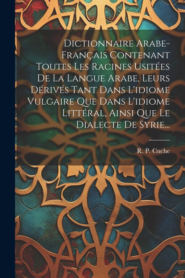 Dictionnaire Arabe-français Contenant Toutes Les Racines Usitées De La Langue Arabe Leurs Dérivés Tant Dans L'idiome Vulgaire Que Dans by R P Cuche