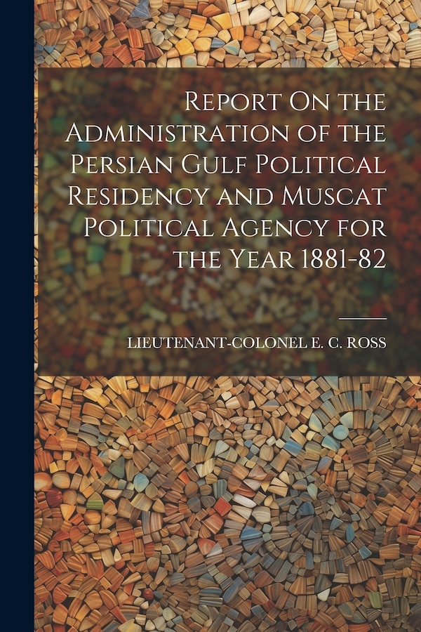 Report On the Administration of the Persian Gulf Political Residency and Muscat Political Agency for the Year 1881-82 by Lieutenant-Colonel E C Ross