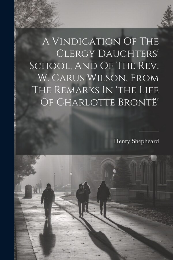 A Vindication Of The Clergy Daughters' School And Of The Rev. W. Carus Wilson From The Remarks In 'the Life Of Charlotte Brontë' by Henry Shepheard