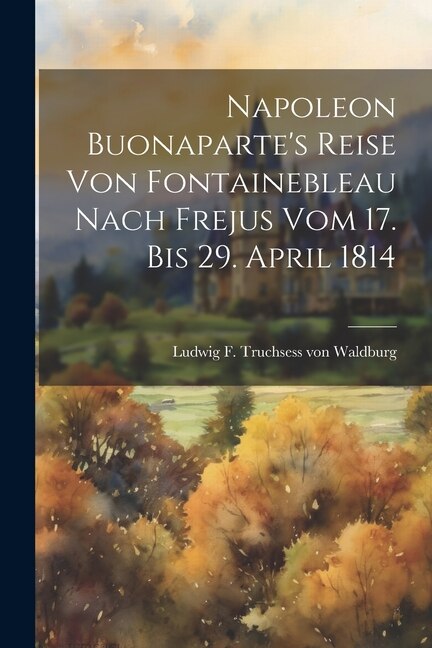 Napoleon Buonaparte's Reise Von Fontainebleau Nach Frejus Vom 17. Bis 29. April 1814 by Ludwig F Truchsess Von Waldburg