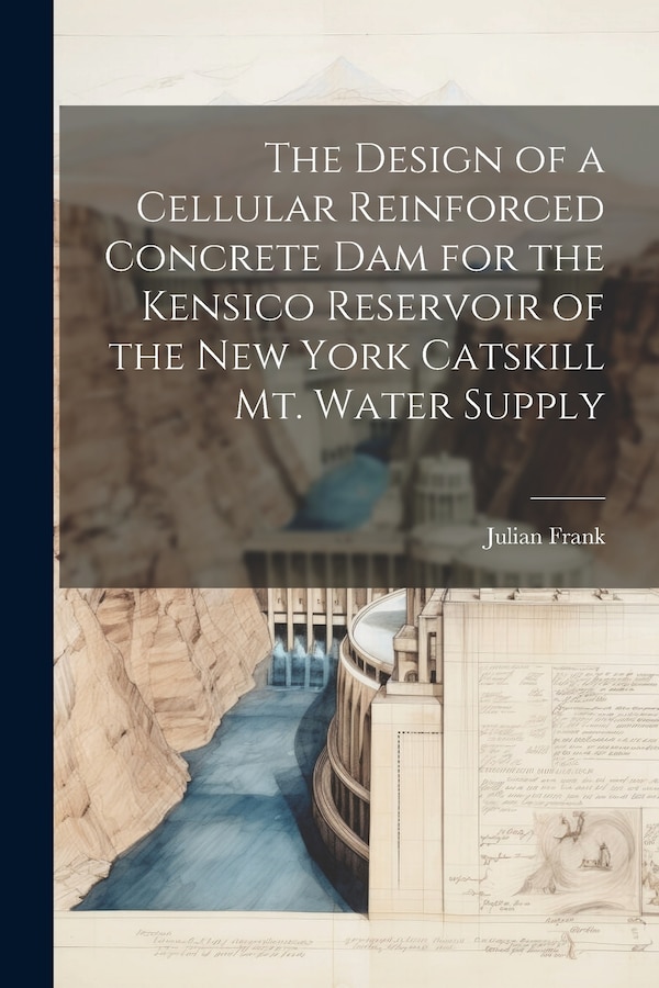 The Design of a Cellular Reinforced Concrete dam for the Kensico Reservoir of the New York Catskill Mt. Water Supply by Julian Frank, Paperback