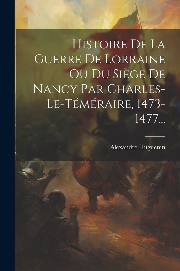 Histoire De La Guerre De Lorraine Ou Du Siège De Nancy Par Charles-le-téméraire 1473-1477. by Alexandre Huguenin, Paperback | Indigo Chapters