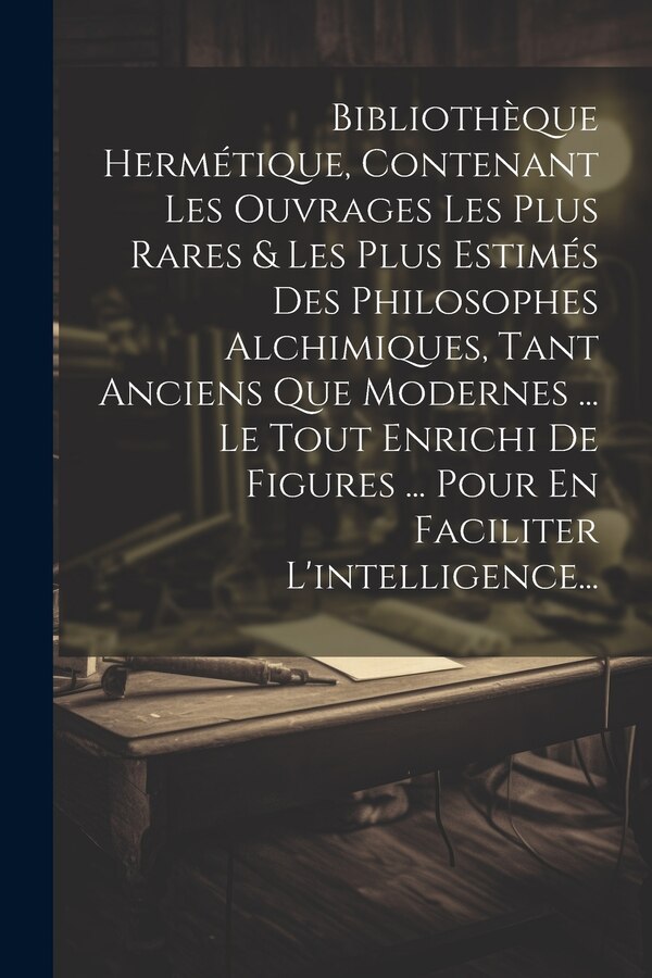 Bibliothèque Hermétique Contenant Les Ouvrages Les Plus Rares & Les Plus Estimés Des Philosophes Alchimiques Tant Anciens Que Modernes by Anonymous