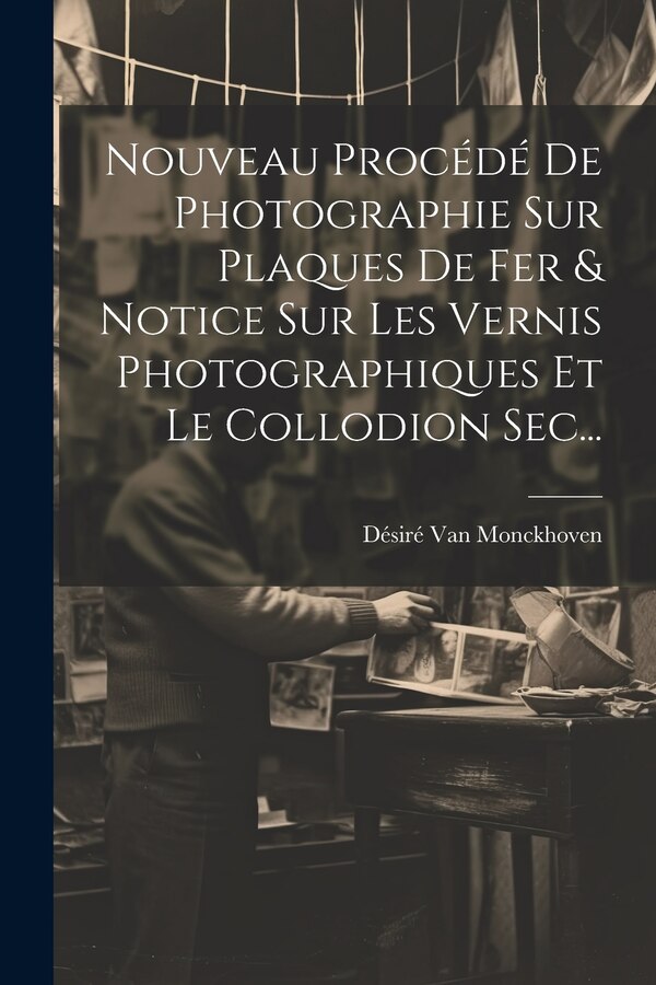 Nouveau Procédé De Photographie Sur Plaques De Fer & Notice Sur Les Vernis Photographiques Et Le Collodion Sec. by Désiré Van Monckhoven