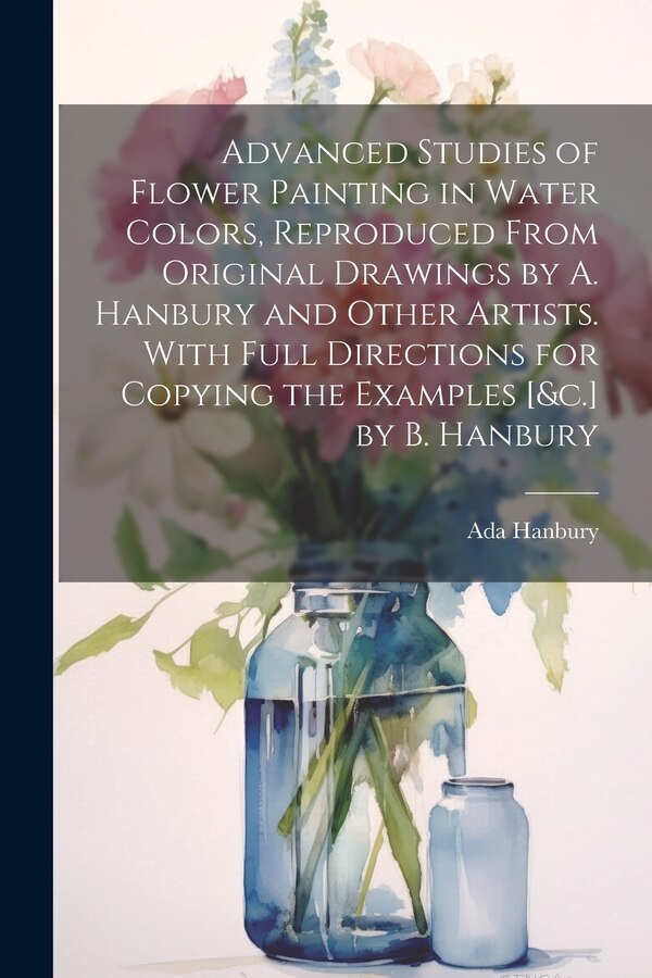 Advanced Studies of Flower Painting in Water Colors Reproduced From Original Drawings by A. Hanbury and Other Artists. With Full by Ada Hanbury