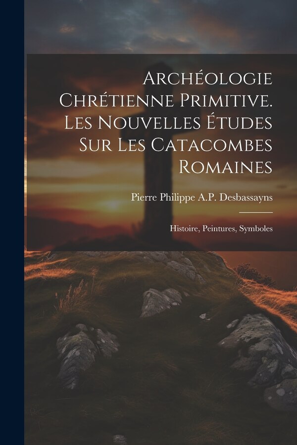 Archéologie Chrétienne Primitive. Les Nouvelles Études Sur Les Catacombes Romaines by Pierre Philippe a P Desbassayns, Paperback | Indigo Chapters