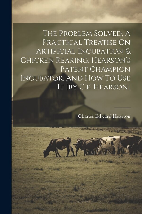 The Problem Solved A Practical Treatise On Artificial Incubation & Chicken Rearing. Hearson's Patent Champion Incubator And How To Use It